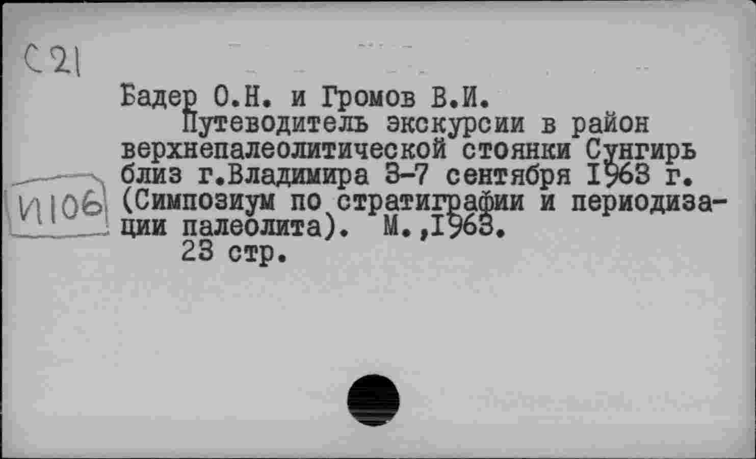 ﻿\	' Л
Бадер О.Н. и Громов В.И.
Путеводитель экскурсии в район верхнепалеолитической стоянки Сунгирь —-X близ г.Владимира 3-7 сентября 1963 г. ' И Юв (Симпозиум по стратиграфии и периодиз _„„_J ции палеолита). М. ,1963.
23 стр.